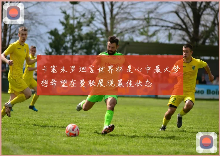 卡塞米罗坦言世界杯是心中最大梦想希望在曼联展现最佳状态