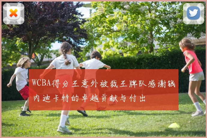 WCBA得分王意外被裁王牌队感谢钱内迪卡特的卓越贡献与付出
