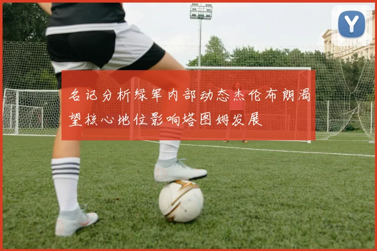 名记分析绿军内部动态杰伦布朗渴望核心地位影响塔图姆发展