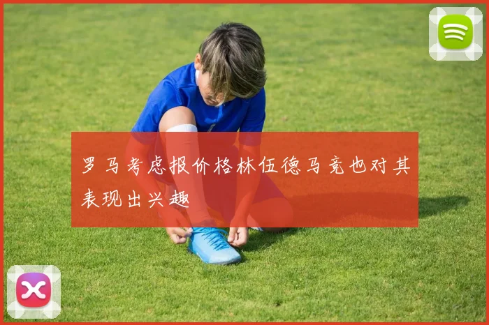 罗马考虑报价格林伍德马竞也对其表现出兴趣