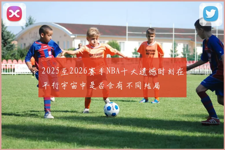 2025至2026赛季NBA十大遗憾时刻在平行宇宙中是否会有不同结局
