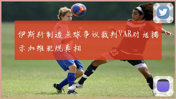 伊斯科制造点球争议裁判VAR对话揭示加维犯规真相