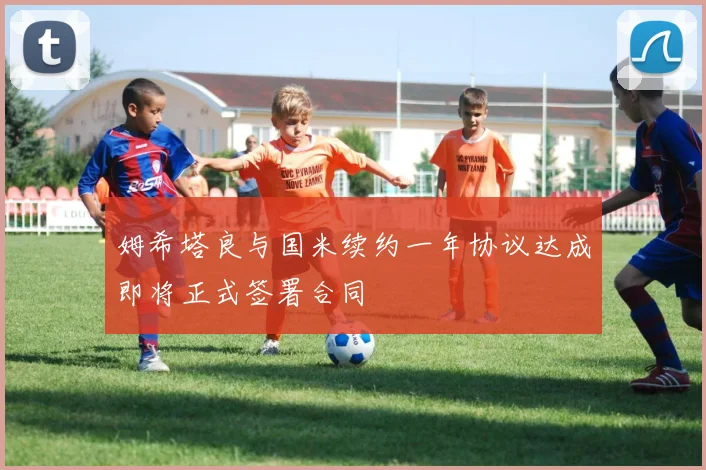 姆希塔良与国米续约一年协议达成即将正式签署合同
