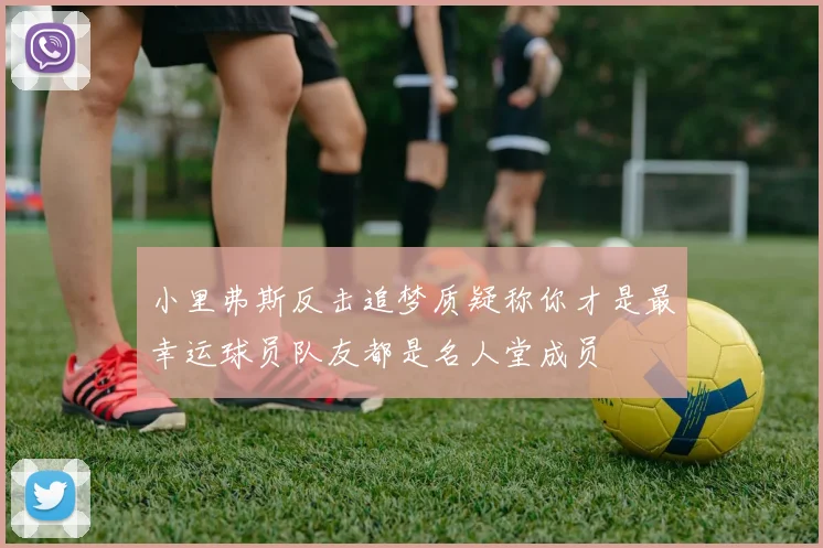 小里弗斯反击追梦质疑称你才是最幸运球员队友都是名人堂成员
