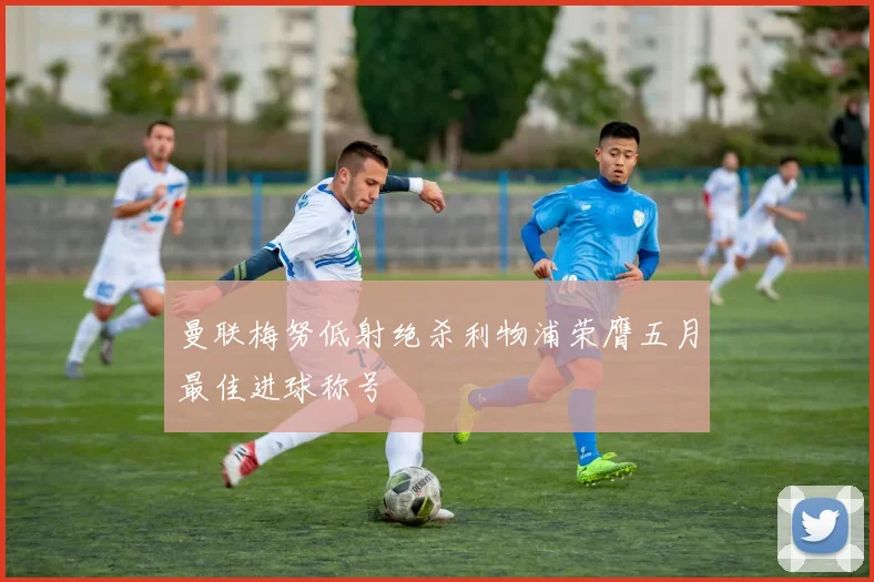 曼联梅努低射绝杀利物浦荣膺五月最佳进球称号
