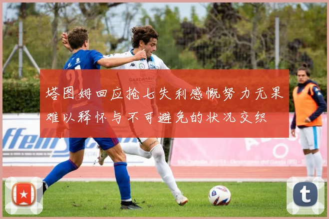 塔图姆回应抢七失利感慨努力无果难以释怀与不可避免的状况交织
