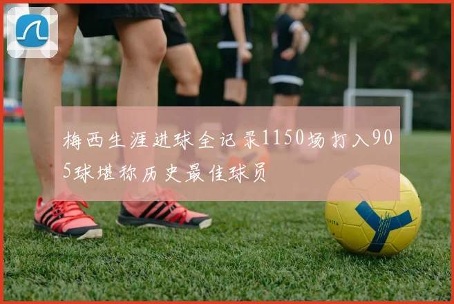 梅西生涯进球全记录1150场打入905球堪称历史最佳球员