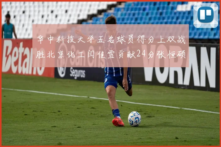 华中科技大学五名球员得分上双战胜北京化工闫佳雪贡献24分张恒硕斩获25分8篮板8助攻