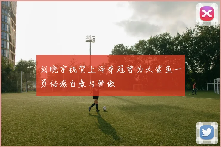 刘晓宇祝贺上海夺冠曾为大鲨鱼一员倍感自豪与骄傲