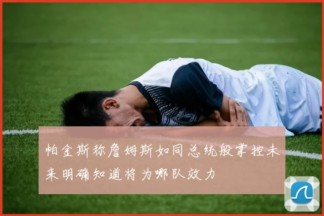 帕金斯称詹姆斯如同总统般掌控未来明确知道将为哪队效力