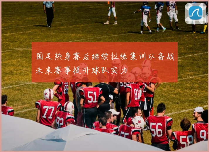 国足热身赛后继续拉练集训以备战未来赛事提升球队实力