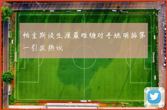 帕金斯谈生涯最难缠对手姚明排第一引发热议