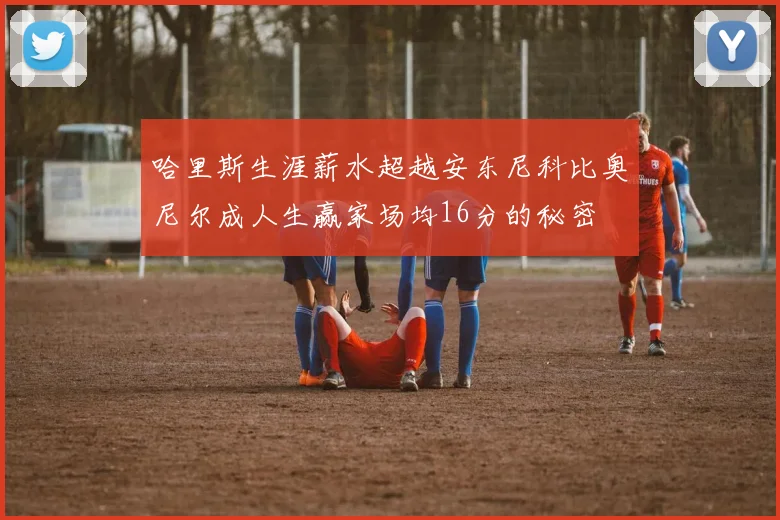 哈里斯生涯薪水超越安东尼科比奥尼尔成人生赢家场均16分的秘密