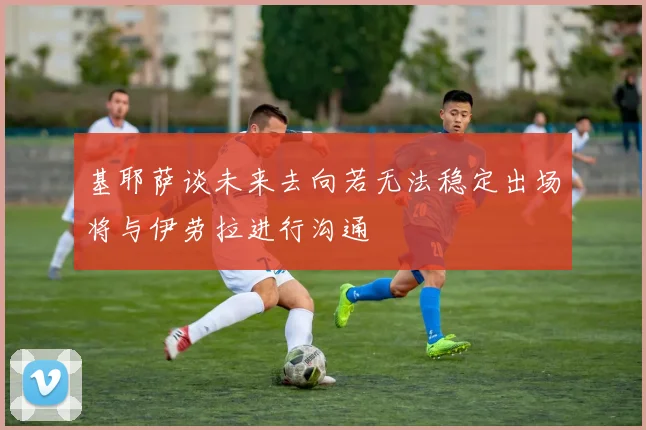 基耶萨谈未来去向若无法稳定出场将与伊劳拉进行沟通