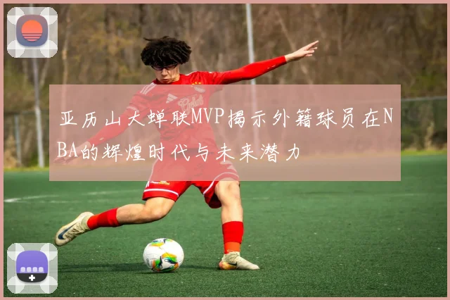 亚历山大蝉联MVP揭示外籍球员在NBA的辉煌时代与未来潜力
