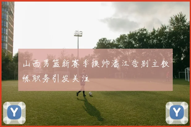 山西男篮新赛季换帅潘江告别主教练职务引发关注