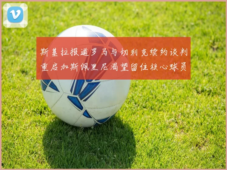 斯基拉报道罗马与切利克续约谈判重启加斯佩里尼渴望留住核心球员