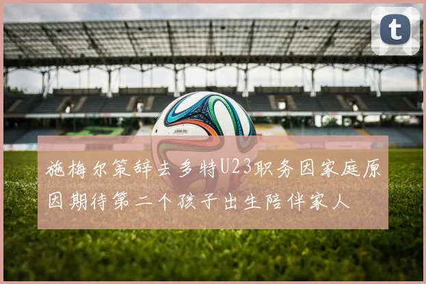 施梅尔策辞去多特U23职务因家庭原因期待第二个孩子出生陪伴家人