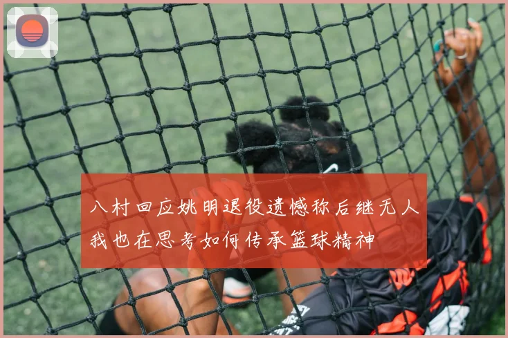 八村回应姚明退役遗憾称后继无人我也在思考如何传承篮球精神