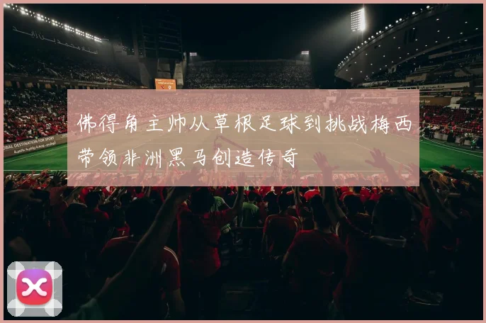 佛得角主帅从草根足球到挑战梅西带领非洲黑马创造传奇