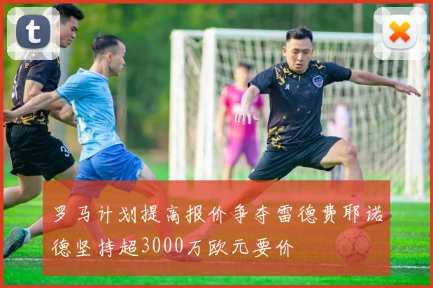 罗马计划提高报价争夺雷德费耶诺德坚持超3000万欧元要价